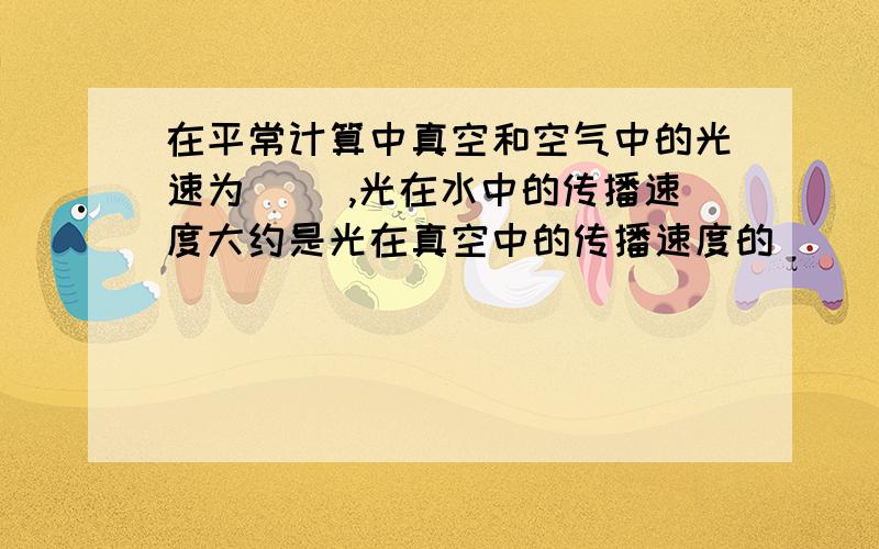 在平常计算中真空和空气中的光速为（ ）,光在水中的传播速度大约是光在真空中的传播速度的（ ） .