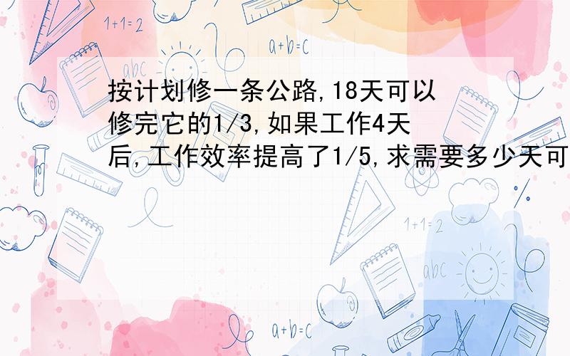 按计划修一条公路,18天可以修完它的1/3,如果工作4天后,工作效率提高了1/5,求需要多少天可以修完它的一半