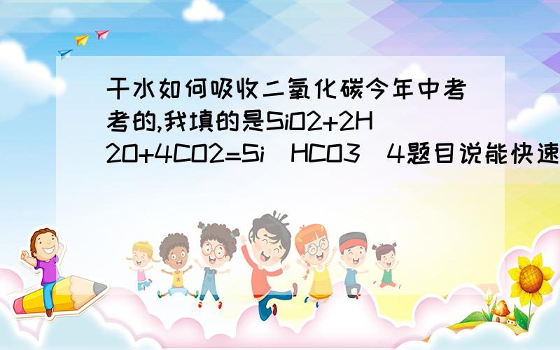 干水如何吸收二氧化碳今年中考考的,我填的是SiO2+2H2O+4CO2=Si[HCO3]4题目说能快速且大量地吸收二氧化