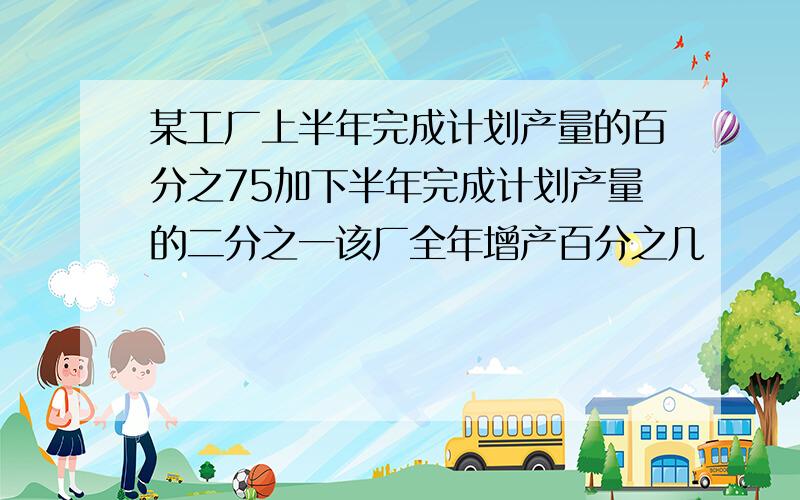 某工厂上半年完成计划产量的百分之75加下半年完成计划产量的二分之一该厂全年增产百分之几