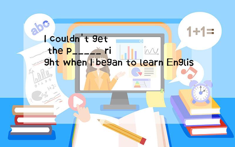 I couldn't get the p_____ right when I began to learn Englis