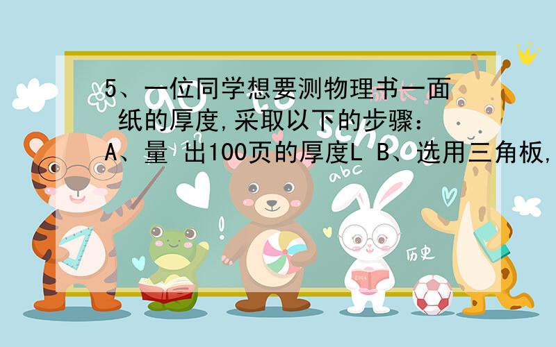 5、一位同学想要测物理书一面 纸的厚度,采取以下的步骤：A、量 出100页的厚度L B、选用三角板,检 查零刻度线是否完