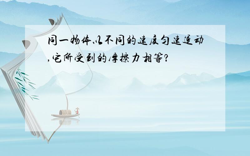 同一物体以不同的速度匀速运动,它所受到的摩擦力相等?