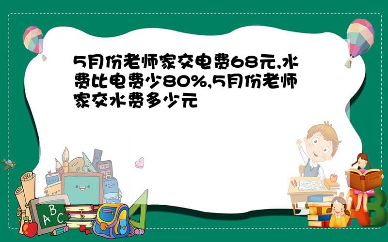 5月份老师家交电费68元,水费比电费少80%,5月份老师家交水费多少元