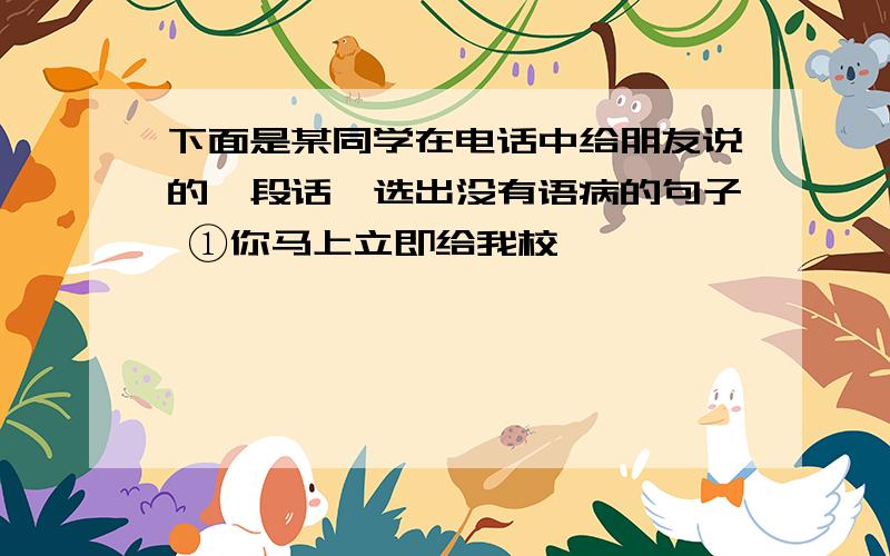 下面是某同学在电话中给朋友说的一段话,选出没有语病的句子 ①你马上立即给我校