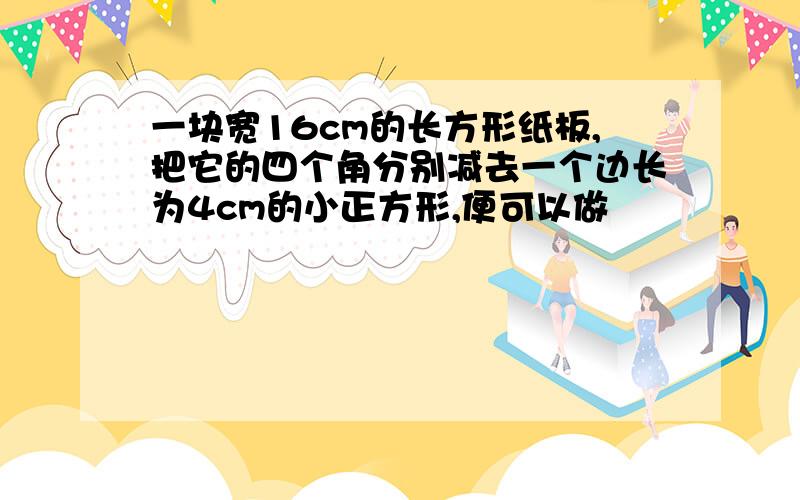 一块宽16cm的长方形纸板,把它的四个角分别减去一个边长为4cm的小正方形,便可以做