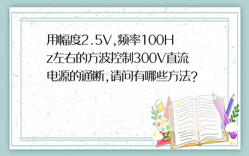 用幅度2.5V,频率100Hz左右的方波控制300V直流电源的通断,请问有哪些方法?