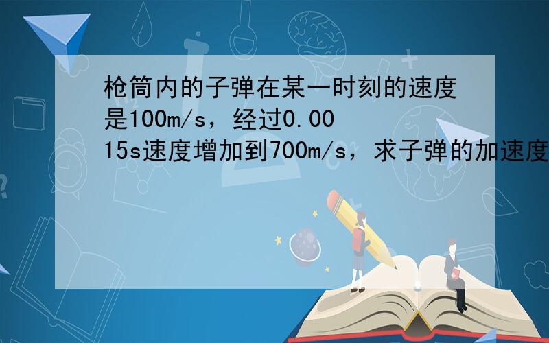 枪筒内的子弹在某一时刻的速度是100m/s，经过0.0015s速度增加到700m/s，求子弹的加速度．