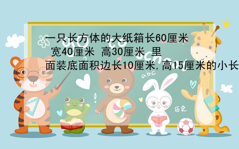 一只长方体的大纸箱长60厘米 宽40厘米 高30厘米 里面装底面积边长10厘米,高15厘米的小长方体纸盒.这只