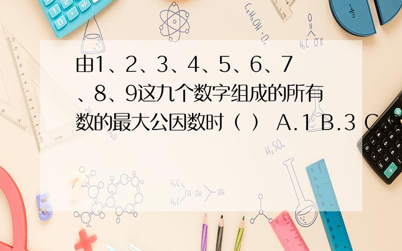 由1、2、3、4、5、6、7、8、9这九个数字组成的所有数的最大公因数时（ ） A.1 B.3 C.9 D.18