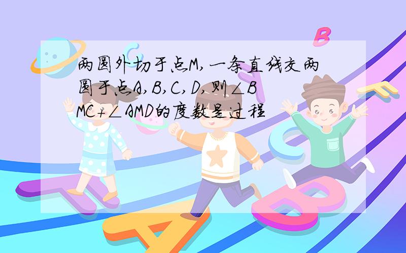 两圆外切于点M,一条直线交两圆于点A,B,C,D,则∠BMC+∠AMD的度数是过程