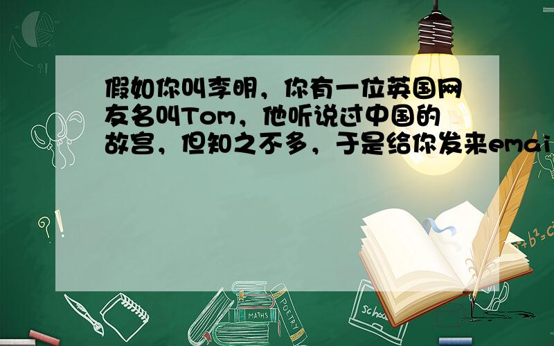 假如你叫李明，你有一位英国网友名叫Tom，他听说过中国的故宫，但知之不多，于是给你发来email, 请你向他介绍一下有关