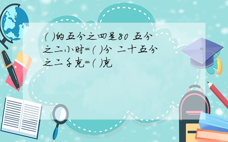 （ ）的五分之四是80 五分之二小时=（ ）分 二十五分之二千克=（ ）克