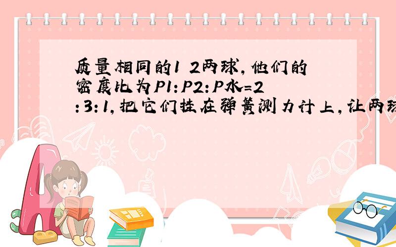 质量相同的1 2两球,他们的密度比为P1:P2:P水=2：3：1,把它们挂在弹簧测力计上,让两球浸没于水中,两球所受的浮