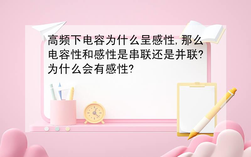 高频下电容为什么呈感性,那么电容性和感性是串联还是并联?为什么会有感性?