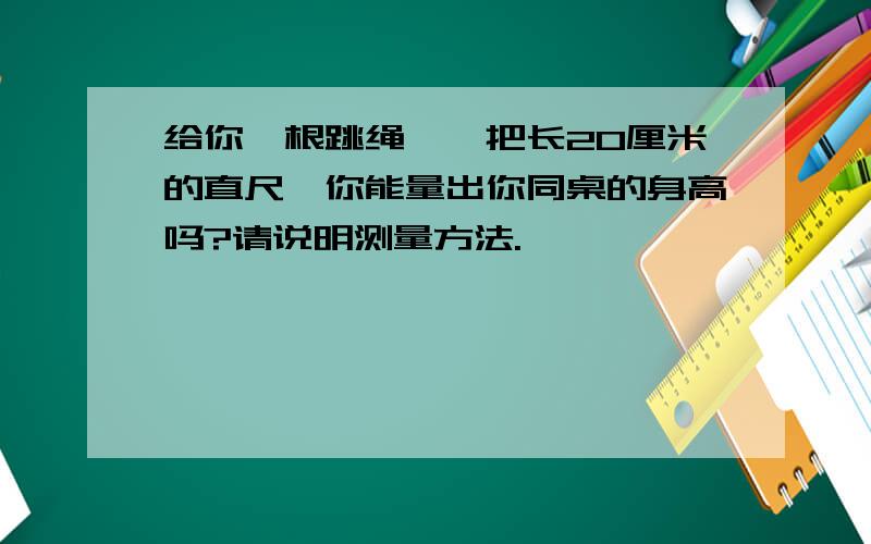 给你一根跳绳,一把长20厘米的直尺,你能量出你同桌的身高吗?请说明测量方法.