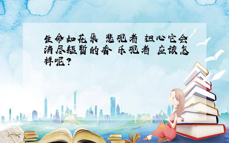 生命如花朵 悲观者 担心它会消尽短暂的香 乐观者 应该怎样呢?