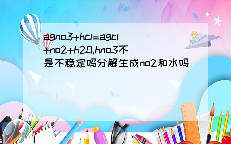 agno3+hcl=agcl+no2+h20,hno3不是不稳定吗分解生成no2和水吗