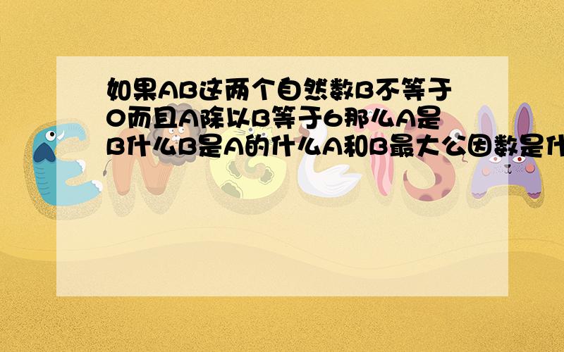 如果AB这两个自然数B不等于0而且A除以B等于6那么A是B什么B是A的什么A和B最大公因数是什么最小倍数是什么