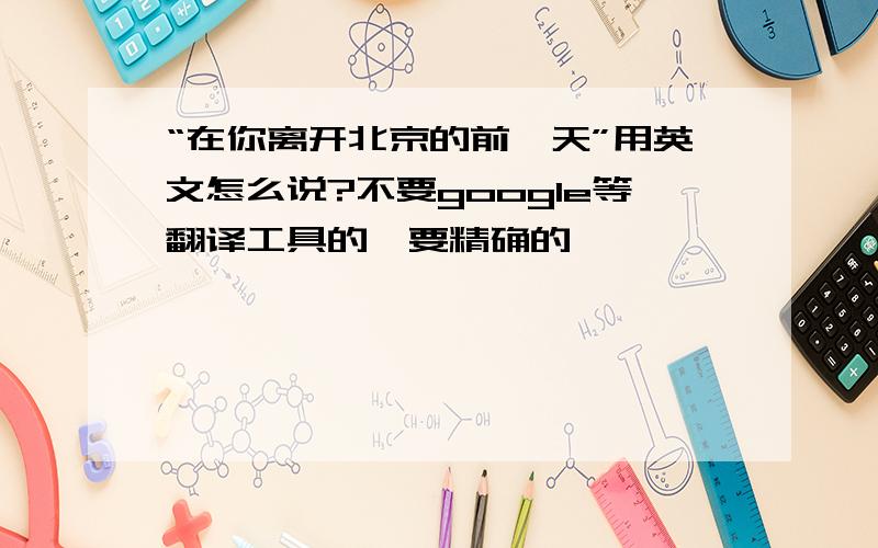 “在你离开北京的前一天”用英文怎么说?不要google等翻译工具的,要精确的,