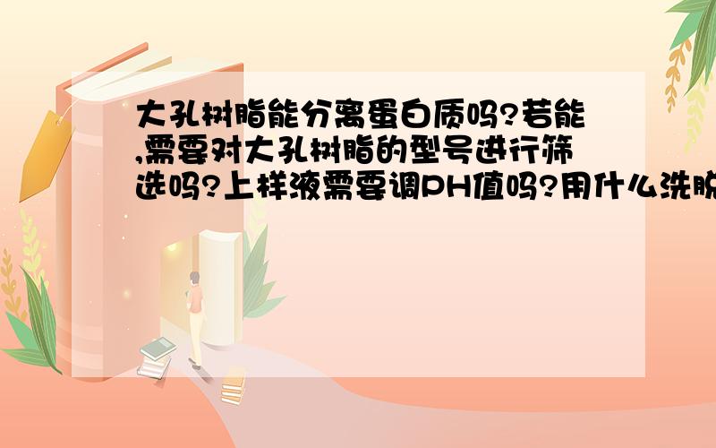 大孔树脂能分离蛋白质吗?若能,需要对大孔树脂的型号进行筛选吗?上样液需要调PH值吗?用什么洗脱液呢?