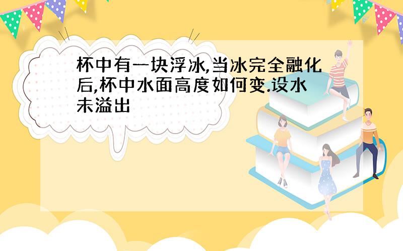 杯中有一块浮冰,当冰完全融化后,杯中水面高度如何变.设水未溢出