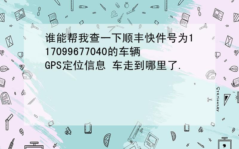 谁能帮我查一下顺丰快件号为117099677040的车辆GPS定位信息 车走到哪里了.