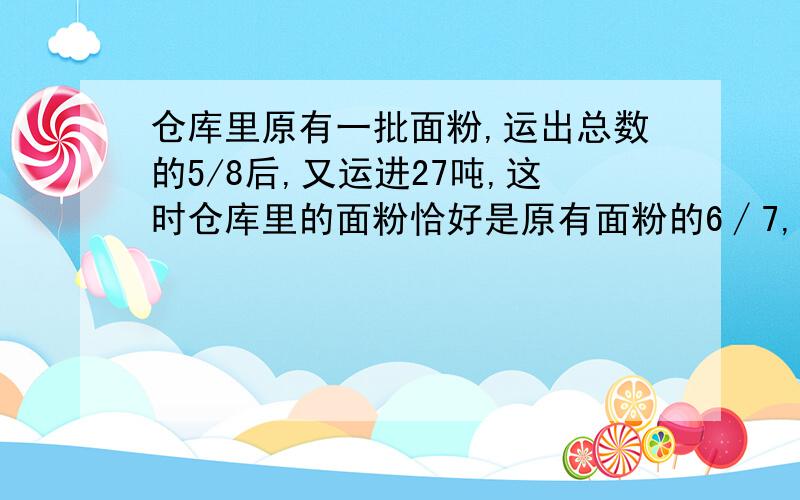 仓库里原有一批面粉,运出总数的5/8后,又运进27吨,这时仓库里的面粉恰好是原有面粉的6∕7,仓库里原有面粉多少?