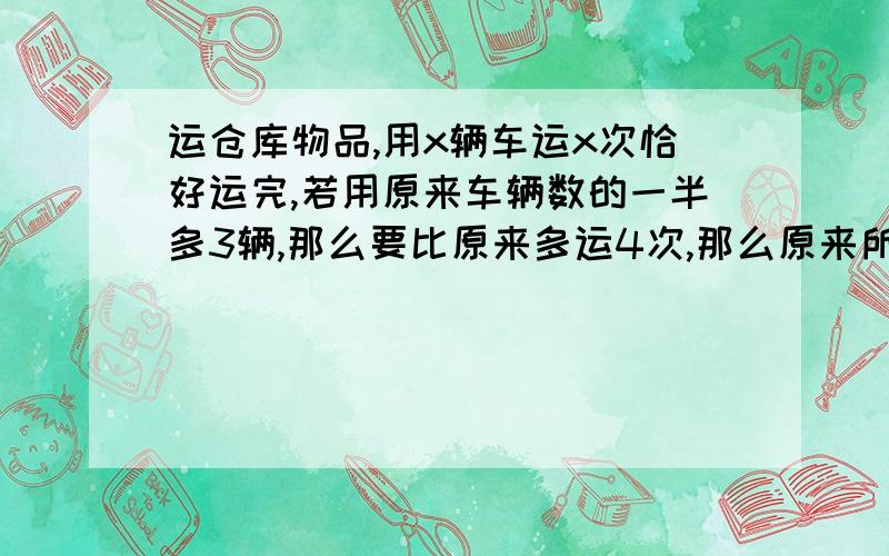 运仓库物品,用x辆车运x次恰好运完,若用原来车辆数的一半多3辆,那么要比原来多运4次,那么原来所用车辆