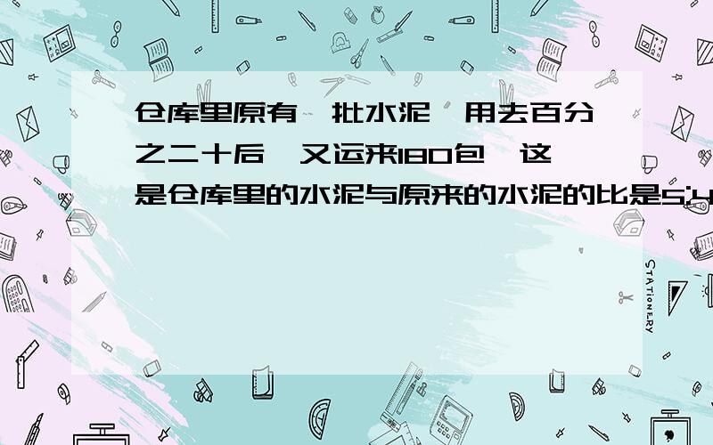 仓库里原有一批水泥,用去百分之二十后,又运来180包,这是仓库里的水泥与原来的水泥的比是5:4,