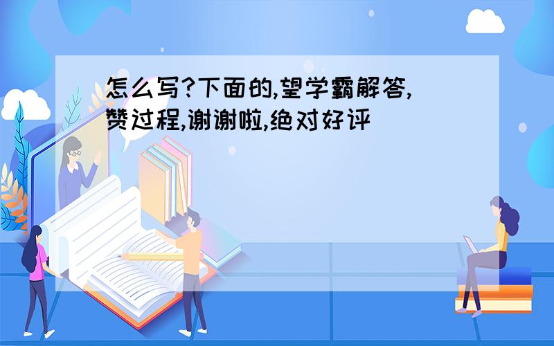 怎么写?下面的,望学霸解答,赞过程,谢谢啦,绝对好评