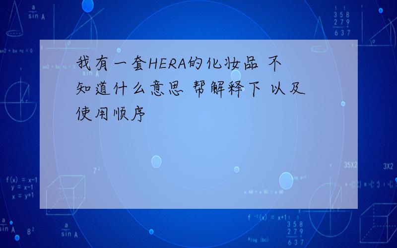 我有一套HERA的化妆品 不知道什么意思 帮解释下 以及使用顺序