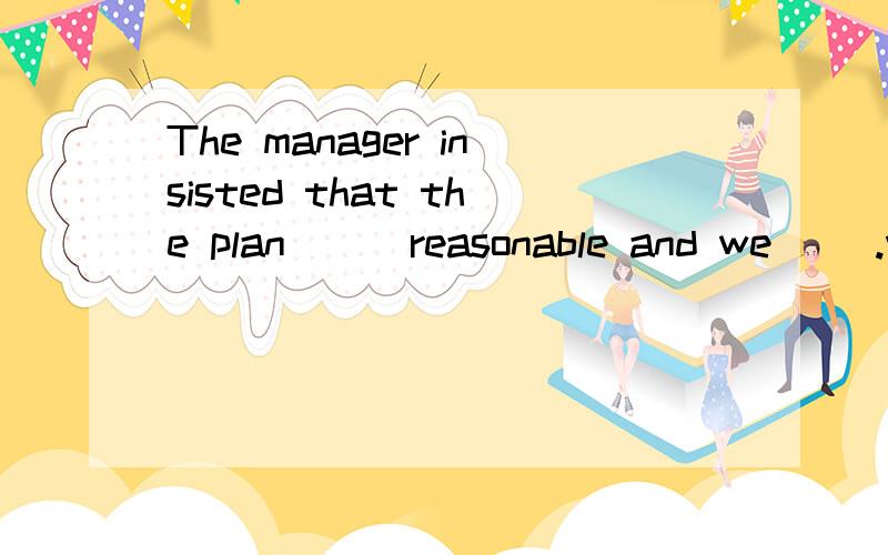 The manager insisted that the plan __ reasonable and we __.w