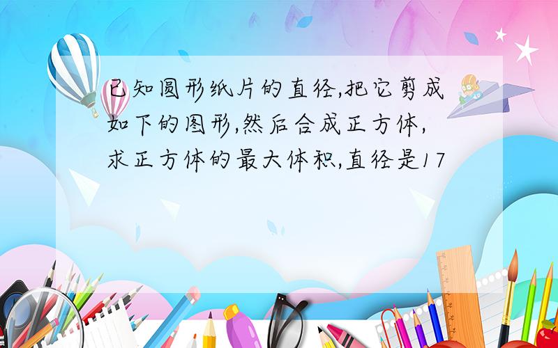 已知圆形纸片的直径,把它剪成如下的图形,然后合成正方体,求正方体的最大体积,直径是17