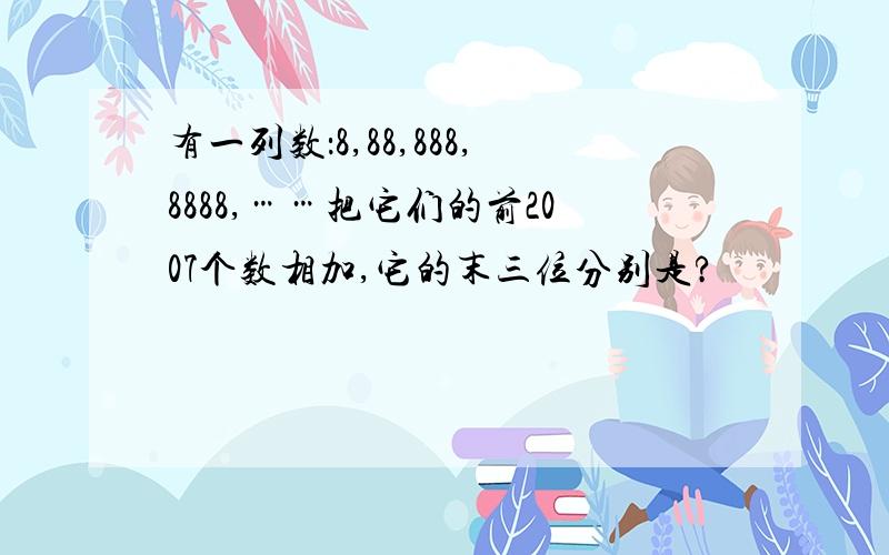 有一列数：8,88,888,8888,……把它们的前2007个数相加,它的末三位分别是?