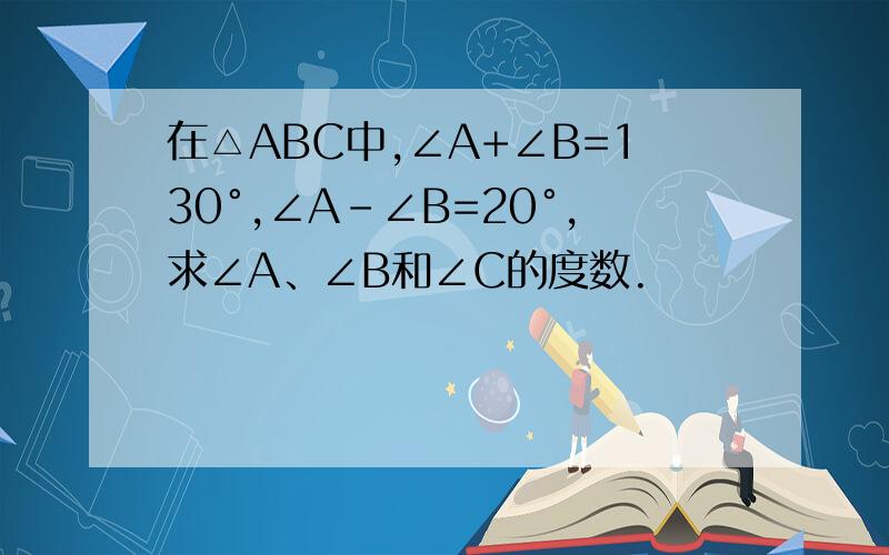 在△ABC中,∠A+∠B=130°,∠A-∠B=20°,求∠A、∠B和∠C的度数.