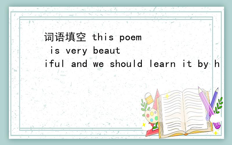 词语填空 this poem is very beautiful and we should learn it by h