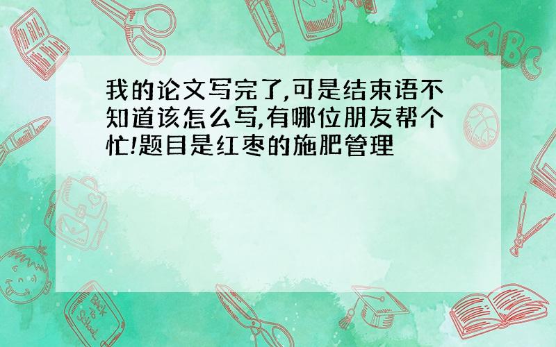 我的论文写完了,可是结束语不知道该怎么写,有哪位朋友帮个忙!题目是红枣的施肥管理