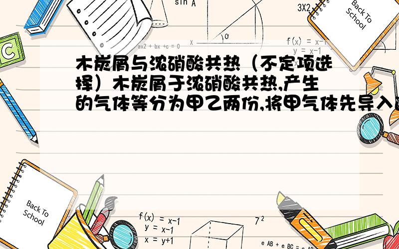 木炭屑与浓硝酸共热（不定项选择）木炭屑于浓硝酸共热,产生的气体等分为甲乙两份,将甲气体先导入适量蒸馏水中再导入石灰水中,