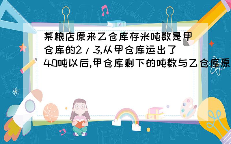 某粮店原来乙仓库存米吨数是甲仓库的2/3,从甲仓库运出了40吨以后,甲仓库剩下的吨数与乙仓库原存米吨数的比