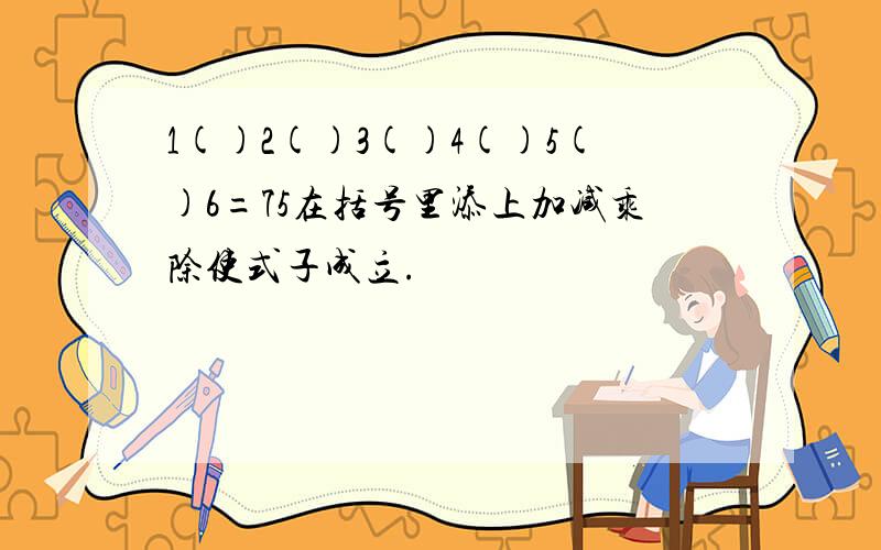 1()2()3()4()5()6=75在括号里添上加减乘除使式子成立.