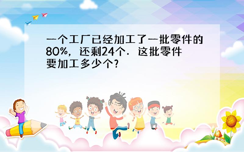 一个工厂已经加工了一批零件的80%，还剩24个．这批零件要加工多少个？