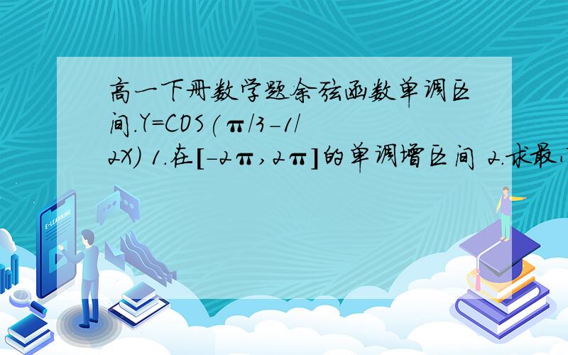 高一下册数学题余弦函数单调区间.Y=COS(π/3-1/2X) 1.在[-2π,2π]的单调增区间 2.求最小正周期