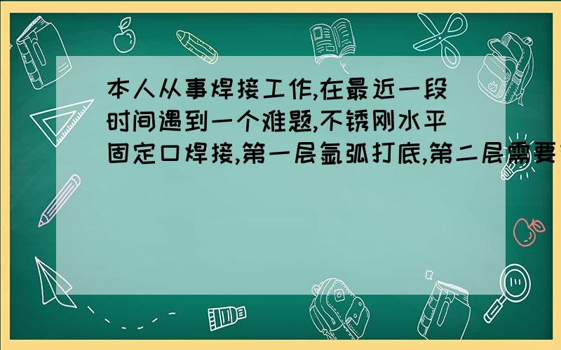 本人从事焊接工作,在最近一段时间遇到一个难题,不锈刚水平固定口焊接,第一层氩弧打底,第二层需要有电