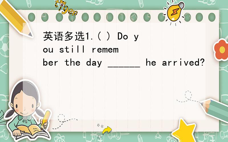 英语多选1.( ) Do you still remember the day ______ he arrived?