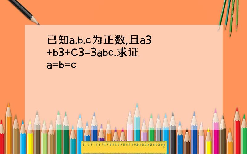 已知a.b.c为正数,且a3+b3+C3=3abc.求证a=b=c