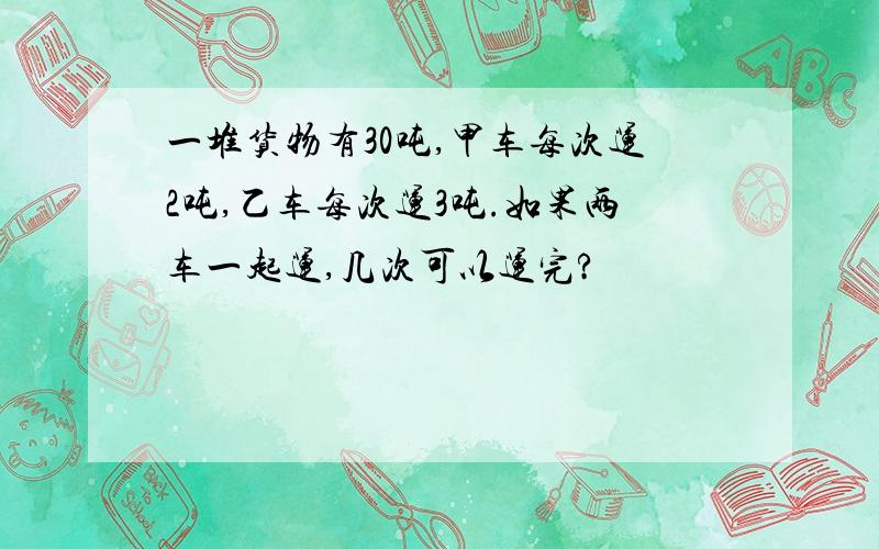 一堆货物有30吨,甲车每次运2吨,乙车每次运3吨.如果两车一起运,几次可以运完?