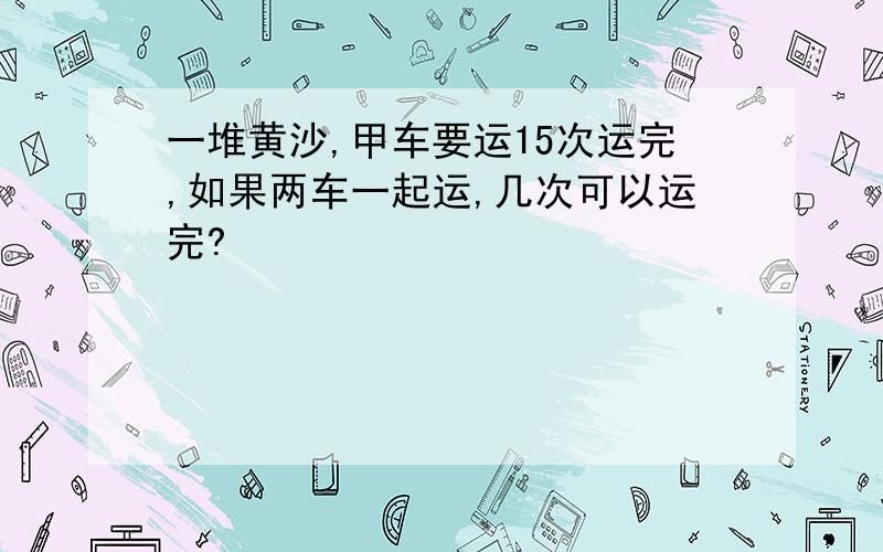 一堆黄沙,甲车要运15次运完,如果两车一起运,几次可以运完?