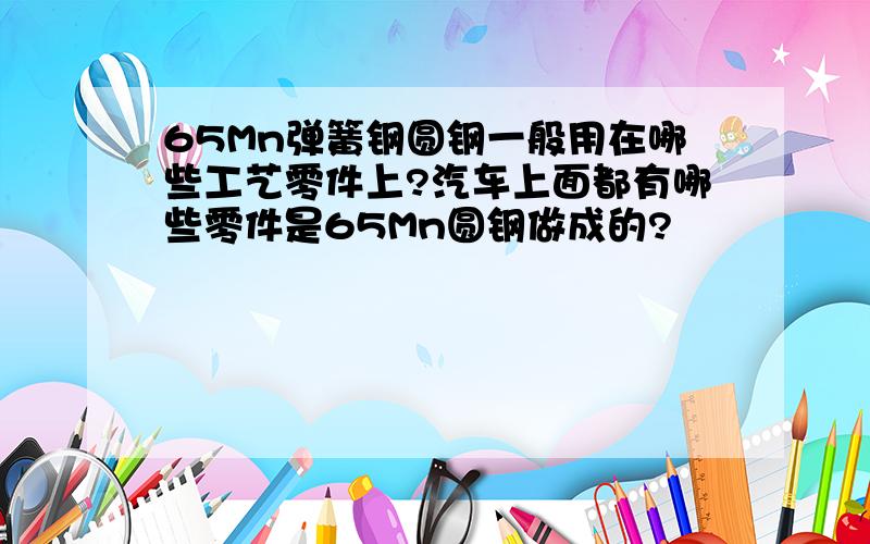 65Mn弹簧钢圆钢一般用在哪些工艺零件上?汽车上面都有哪些零件是65Mn圆钢做成的?