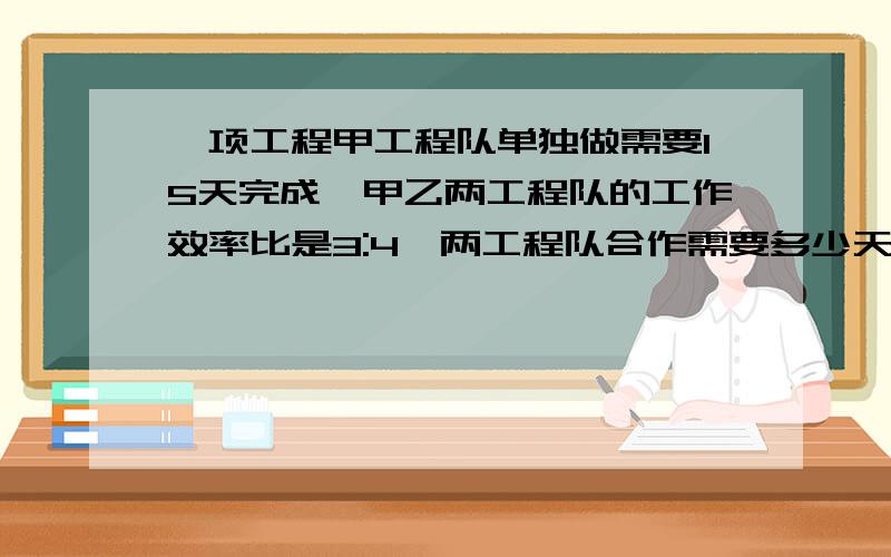 一项工程甲工程队单独做需要15天完成,甲乙两工程队的工作效率比是3:4,两工程队合作需要多少天可以完成?